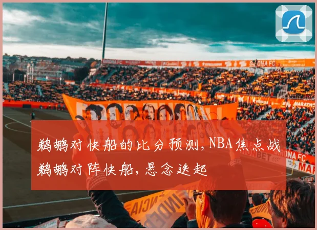 鹈鹕对快船的比分预测,NBA焦点战鹈鹕对阵快船,悬念迭起
