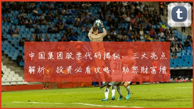 中国集团股票代码揭秘，三大亮点解析，投资必看攻略，助您财富增值